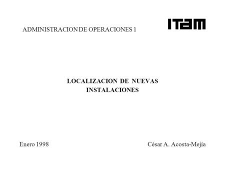 ADMINISTRACION DE OPERACIONES 1 LOCALIZACION DE NUEVAS INSTALACIONES Enero 1998 César A. Acosta-Mejía.