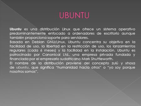Ubuntu es una distribución Linux que ofrece un sistema operativo predominantemente enfocado a ordenadores de escritorio aunque también proporciona soporte.