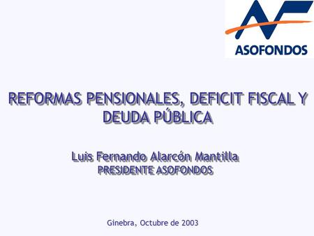 REFORMAS PENSIONALES, DEFICIT FISCAL Y DEUDA PÚBLICA Ginebra, Octubre de 2003 Luis Fernando Alarcón Mantilla PRESIDENTE ASOFONDOS Luis Fernando Alarcón.