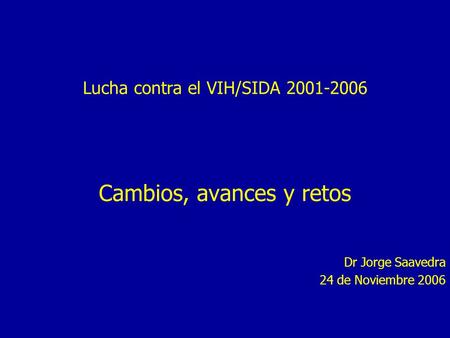 Lucha contra el VIH/SIDA 2001-2006 Cambios, avances y retos Dr Jorge Saavedra 24 de Noviembre 2006.