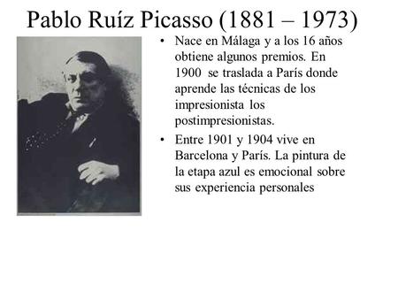 Pablo Ruíz Picasso (1881 – 1973) Nace en Málaga y a los 16 años obtiene algunos premios. En 1900 se traslada a París donde aprende las técnicas de los.