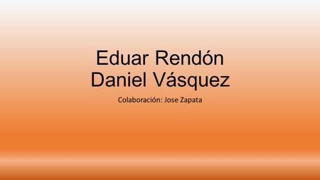 Eduar Rendón Daniel Vásquez Colaboración: Jose Zapata.