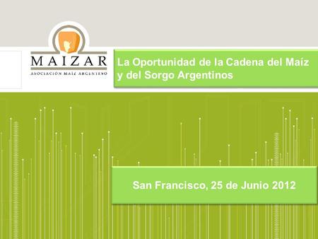 La Oportunidad de la Cadena del Maíz y del Sorgo Argentinos San Francisco, 25 de Junio 2012.