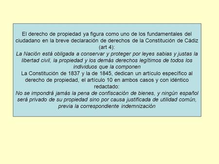 El derecho de propiedad ya figura como uno de los fundamentales del ciudadano en la breve declaración de derechos de la Constitución de Cádiz (art 4):