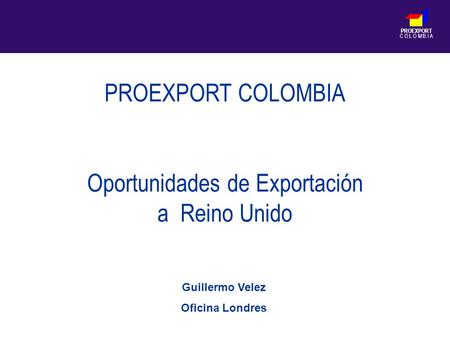 PROEXPORT C O L O M B I A PROEXPORT COLOMBIA Oportunidades de Exportación a Reino Unido Guillermo Velez Oficina Londres.