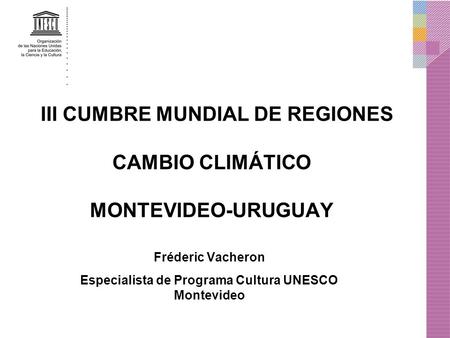 III CUMBRE MUNDIAL DE REGIONES CAMBIO CLIMÁTICO MONTEVIDEO-URUGUAY Fréderic Vacheron Especialista de Programa Cultura UNESCO Montevideo.