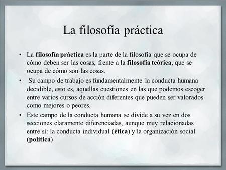 La filosofía práctica La filosofía práctica es la parte de la filosofía que se ocupa de cómo deben ser las cosas, frente a la filosofía teórica, que se.