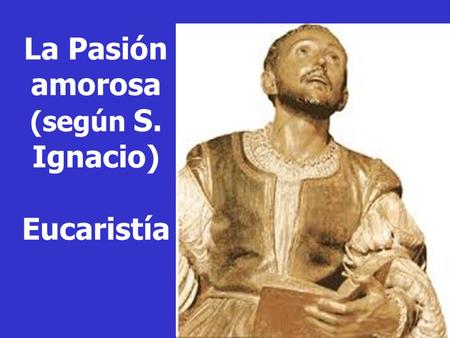 La Pasión amorosa (según S. Ignacio) Eucaristía. S. Ignacio te saluda: “En todo amar y servir”