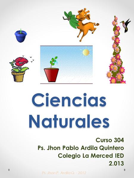 Ps. Jhon P. Ardila Q. - 2012 Ciencias Naturales Curso 304 Ps. Jhon Pablo Ardila Quintero Colegio La Merced IED 2.013.