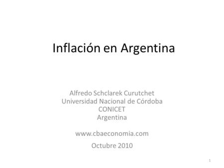 1 Inflación en Argentina Alfredo Schclarek Curutchet Universidad Nacional de Córdoba CONICET Argentina www.cbaeconomia.com Octubre 2010.