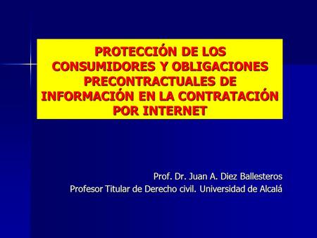 PROTECCIÓN DE LOS CONSUMIDORES Y OBLIGACIONES PRECONTRACTUALES DE INFORMACIÓN EN LA CONTRATACIÓN POR INTERNET Prof. Dr. Juan A. Diez Ballesteros Profesor.