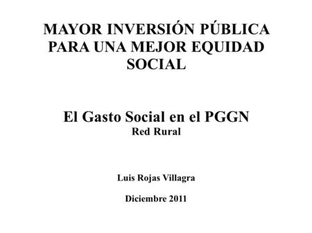 MAYOR INVERSIÓN PÚBLICA PARA UNA MEJOR EQUIDAD SOCIAL El Gasto Social en el PGGN Red Rural Luis Rojas Villagra Diciembre 2011.