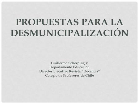 PROPUESTAS PARA LA DESMUNICIPALIZACIÓN Guillermo Scherping V Departamento Educación Director Ejecutivo Revista “Docencia” Colegio de Profesores de Chile.