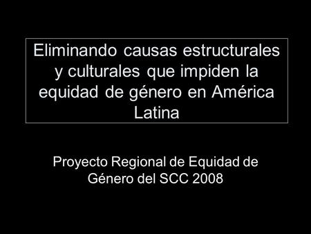 Eliminando causas estructurales y culturales que impiden la equidad de género en América Latina Proyecto Regional de Equidad de Género del SCC 2008.