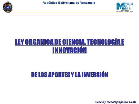 Ciencia y Tecnología para la Gente República Bolivariana de Venezuela LEY ORGANICA DE CIENCIA, TECNOLOGÍA E INNOVACIÓN DE LOS APORTES Y LA INVERSIÓN.