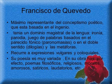 Francisco de Quevedo Máximo representante del conceptismo poético, que esta basada en el ingenio. tenia un dominio magistral de la lengua: ironía, parodia,