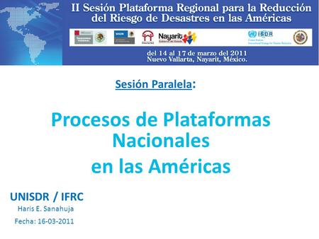 Sesión Paralela : Procesos de Plataformas Nacionales en las Américas Fecha: 16-03-2011 UNISDR / IFRC Haris E. Sanahuja.
