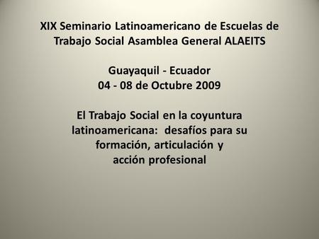 XIX Seminario Latinoamericano de Escuelas de Trabajo Social Asamblea General ALAEITS Guayaquil - Ecuador 04 - 08 de Octubre 2009 El Trabajo Social en la.