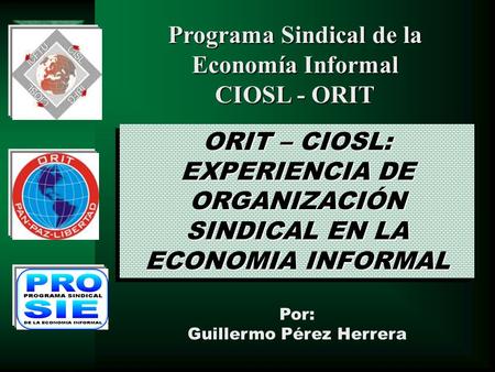 ORIT – CIOSL: EXPERIENCIA DE ORGANIZACIÓN SINDICAL EN LA ECONOMIA INFORMAL Por: Guillermo Pérez Herrera Programa Sindical de la Economía Informal CIOSL.