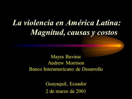 La violencia en América Latina: Magnitud, causas y costos Mayra Buvinic Andrew Morrison Banco Interamericano de Desarrollo Guayaquil, Ecuador 2 de marzo.