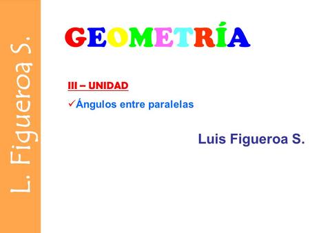 L. Figueroa S. GEOMETRÍAGEOMETRÍA III – UNIDAD Ángulos entre paralelas Luis Figueroa S.