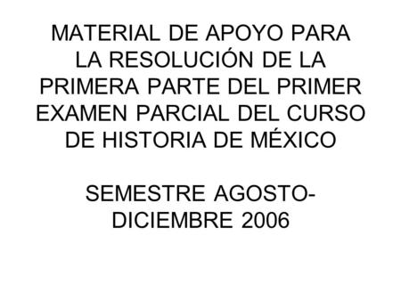 MATERIAL DE APOYO PARA LA RESOLUCIÓN DE LA PRIMERA PARTE DEL PRIMER EXAMEN PARCIAL DEL CURSO DE HISTORIA DE MÉXICO SEMESTRE AGOSTO- DICIEMBRE 2006.