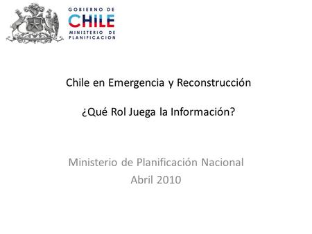 Chile en Emergencia y Reconstrucción ¿Qué Rol Juega la Información? Ministerio de Planificación Nacional Abril 2010.
