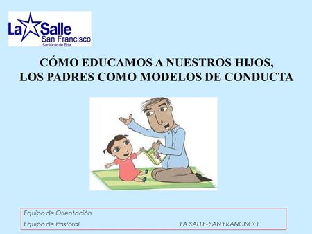 CÓMO EDUCAMOS A NUESTROS HIJOS, LOS PADRES COMO MODELOS DE CONDUCTA Equipo de Orientación Equipo de Pastoral LA SALLE- SAN FRANCISCO.