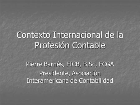 Contexto Internacional de la Profesión Contable Pierre Barnés, FICB, B.Sc, FCGA Presidente, Asociación Interamericana de Contabilidad.