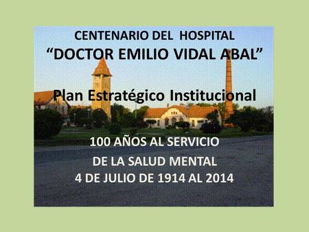 CENTENARIO DEL HOSPITAL “DOCTOR EMILIO VIDAL ABAL” Plan Estratégico Institucional 100 AÑOS AL SERVICIO DE LA SALUD MENTAL 4 DE JULIO DE 1914 AL 2014.