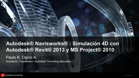 Autodesk® Navisworks® : Simulación 4D con Autodesk® Revit® 2013 y MS Project® 2010 Paulo K. Ogino A. Arquitecto / Académico / Autodesk Consulting Specialist.