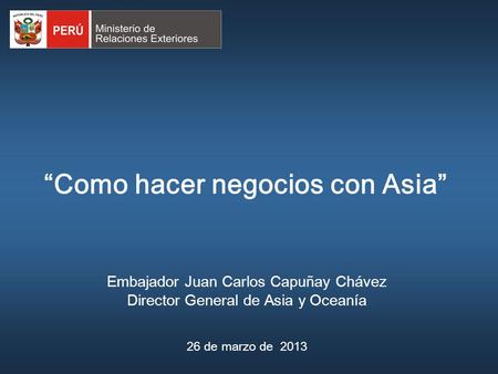 “Como hacer negocios con Asia” Embajador Juan Carlos Capuñay Chávez Director General de Asia y Oceanía 26 de marzo de 2013.