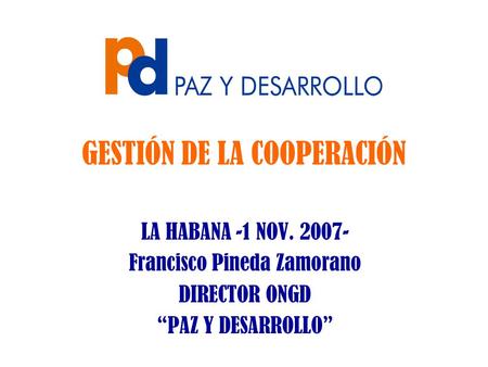 GESTIÓN DE LA COOPERACIÓN LA HABANA -1 NOV. 2007- Francisco Pineda Zamorano DIRECTOR ONGD “PAZ Y DESARROLLO”