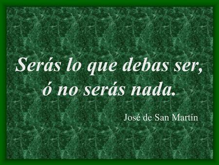 Serás lo que debas ser, ó no serás nada. José de San Martín.