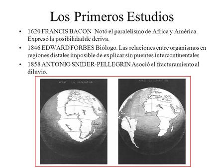 Los Primeros Estudios 1620 FRANCIS BACON Notó el paralelismo de Africa y América. Expresó la posibilidad de deriva. 1846 EDWARD FORBES Biólogo. Las relaciones.
