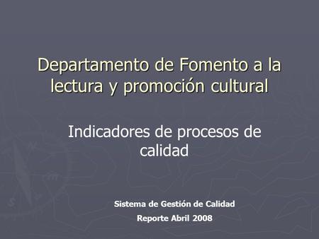 Departamento de Fomento a la lectura y promoción cultural Sistema de Gestión de Calidad Reporte Abril 2008 Indicadores de procesos de calidad.