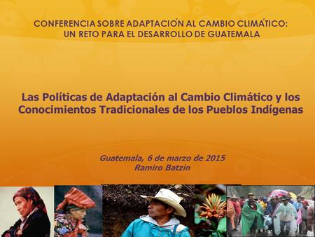 Guatemala, 6 de marzo de 2015 Ramiro Batzin Las Políticas de Adaptación al Cambio Climático y los Conocimientos Tradicionales de los Pueblos Indígenas.