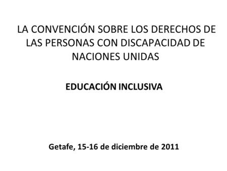 Getafe, 15-16 de diciembre de 2011 LA CONVENCIÓN SOBRE LOS DERECHOS DE LAS PERSONAS CON DISCAPACIDAD DE NACIONES UNIDAS EDUCACIÓN INCLUSIVA Getafe, 15-16.