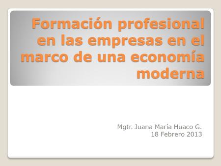 Formación profesional en las empresas en el marco de una economía moderna Mgtr. Juana María Huaco G. 18 Febrero 2013.