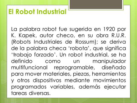 El Robot Industrial La palabra robot fue sugerida en 1920 por K. Kapek, autor checo, en su obra R.U.R. (Robots Industriales de Rossum); se deriva de la.