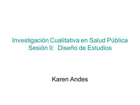 Investigación Cualitativa en Salud Pública Sesión II: Diseño de Estudios Karen Andes.