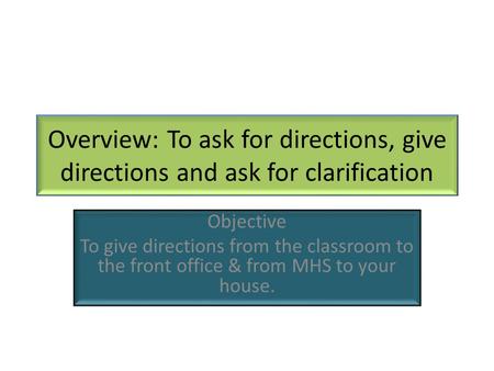 Overview: To ask for directions, give directions and ask for clarification Objective To give directions from the classroom to the front office & from MHS.