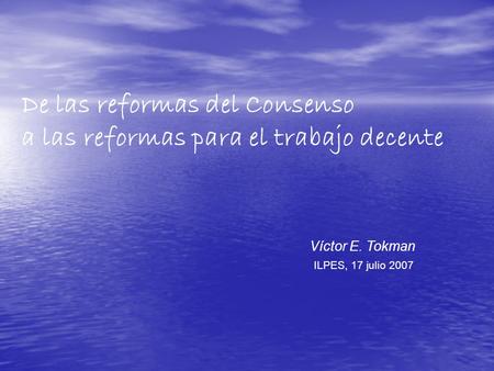 De las reformas del Consenso a las reformas para el trabajo decente Víctor E. Tokman ILPES, 17 julio 2007.