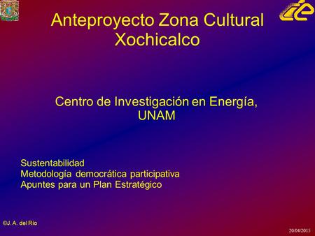 20/04/2015 ©J. A. del Río Anteproyecto Zona Cultural Xochicalco Centro de Investigación en Energía, UNAM Sustentabilidad Metodología democrática participativa.