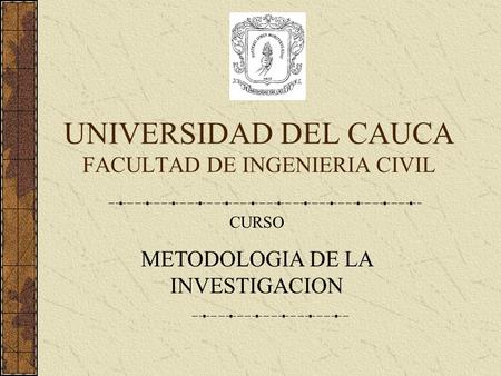 UNIVERSIDAD DEL CAUCA FACULTAD DE INGENIERIA CIVIL CURSO METODOLOGIA DE LA INVESTIGACION.