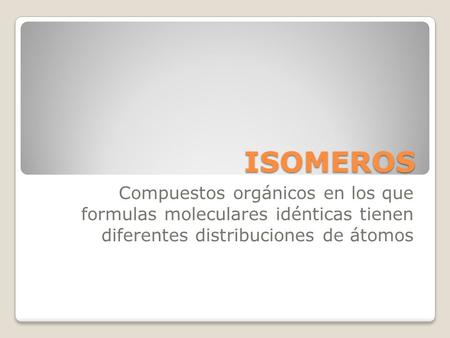 ISOMEROS Compuestos orgánicos en los que formulas moleculares idénticas tienen diferentes distribuciones de átomos.