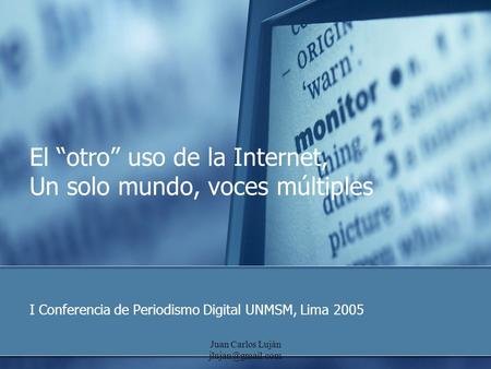 Juan Carlos Luján El “otro” uso de la Internet, Un solo mundo, voces múltiples I Conferencia de Periodismo Digital UNMSM, Lima 2005.