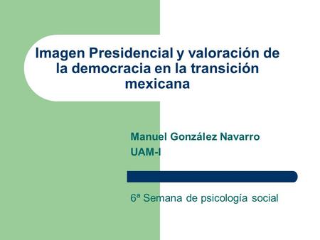 Imagen Presidencial y valoración de la democracia en la transición mexicana Manuel González Navarro UAM-I 6ª Semana de psicología social.