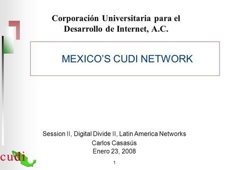 1 Corporación Universitaria para el Desarrollo de Internet, A.C. Session II, Digital Divide II, Latin America Networks Carlos Casasús Enero 23, 2008 MEXICO’S.