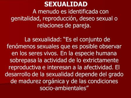 SEXUALIDAD A menudo es identificada con genitalidad, reproducción, deseo sexual o relaciones de pareja. La sexualidad: “Es el conjunto de fenómenos sexuales.